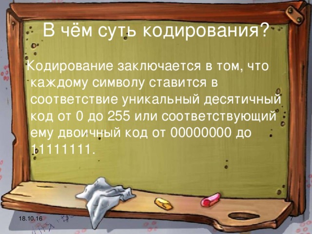 В чём суть кодирования?  Кодирование заключается в том, что каждому символу ставится в соответствие уникальный десятичный код от 0 до 255 или соответствующий ему двоичный код от 00000000 до 11111111.  18.10.16  