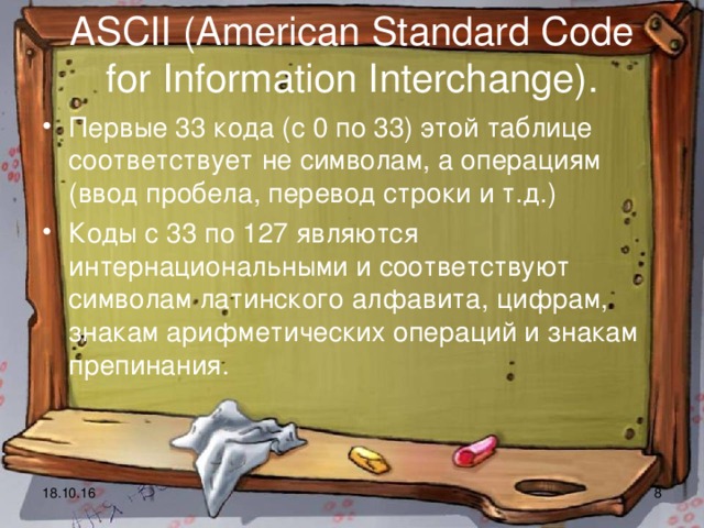 ASCII (American Standard Code for Information Interchange). Первые 33 кода (с 0 по 33) этой таблице соответствует не символам, а операциям (ввод пробела, перевод строки и т.д.) Коды с 33 по 127 являются интернациональными и соответствуют символам латинского алфавита, цифрам, знакам арифметических операций и знакам препинания.  18.10.16  