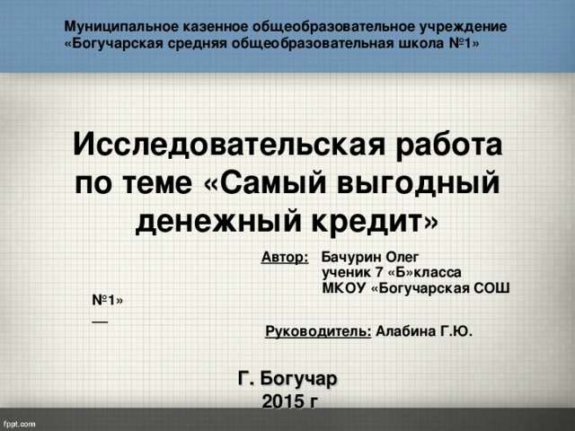 Муниципальное казенное общеобразовательное учреждение «Богучарская средняя общеобразовательная школа №1»  Исследовательская работа по теме «Самый выгодный денежный кредит»  Автор: Бачурин Олег  ученик 7 «Б»класса  МКОУ «Богучарская СОШ №1»    Руководитель: Алабина Г.Ю.   Г. Богучар  2015 г