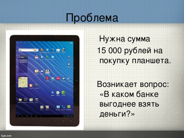 Проблема  Нужна сумма  15 000 рублей на покупку планшета.  Возникает вопрос: «В каком банке выгоднее взять деньги?»