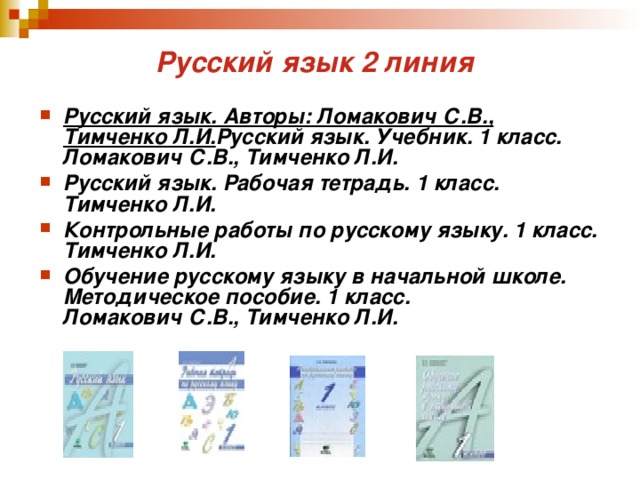 Русский язык 2 линия  Русский язык. Авторы: Ломакович С.В., Тимченко Л.И. Русский язык. Учебник. 1 класс.  Ломакович С.В., Тимченко Л.И. Русский язык. Рабочая тетрадь. 1 класс.  Тимченко Л.И. Контрольные работы по русскому языку. 1 класс.  Тимченко Л.И. Обучение русскому языку в начальной школе. Методическое пособие. 1 класс.  Ломакович С.В., Тимченко Л.И. 
