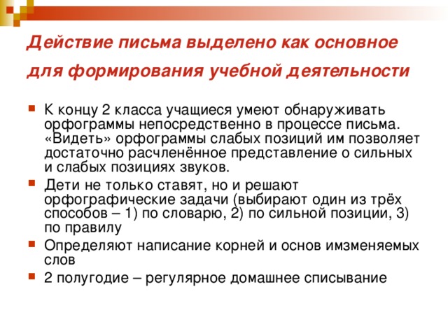Действие письма выделено как основное для формирования учебной деятельности  К концу 2 класса учащиеся умеют обнаруживать орфограммы непосредственно в процессе письма. «Видеть» орфограммы слабых позиций им позволяет достаточно расчленённое представление о сильных и слабых позициях звуков. Дети не только ставят, но и решают орфографические задачи (выбирают один из трёх способов – 1) по словарю, 2) по сильной позиции, 3) по правилу Определяют написание корней и основ имзменяемых слов 2 полугодие – регулярное домашнее списывание 