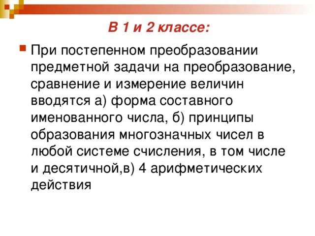 В 1 и 2 классе: При постепенном преобразовании предметной задачи на преобразование, сравнение и измерение величин вводятся а) форма составного именованного числа, б) принципы образования многозначных чисел в любой системе счисления, в том числе и десятичной,в) 4 арифметических действия 