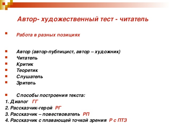 Автор- художественный тест - читатель Работа в разных позициях  Автор (автор-публицист, автор – художник) Читатель Критик Теоретик Слушатель Зритель  Способы построения текста: 1. Диалог ГГ 2. Рассказчик-герой РГ 3. Рассказчик – повествователь РП 4. Рассказчик с плавающей точкой зрения Р с ПТЗ   