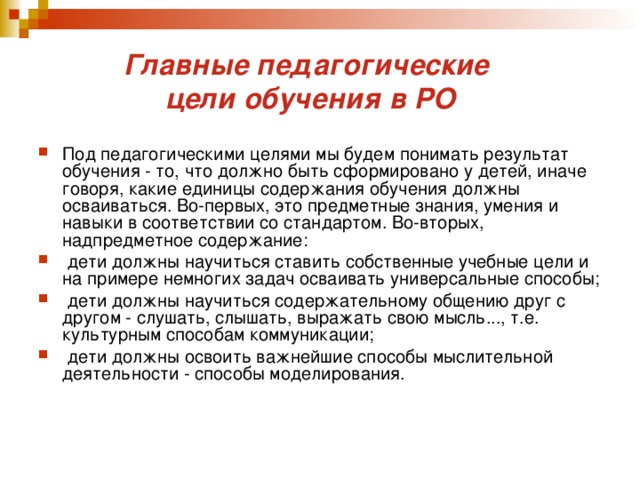 Главные педагогические  цели обучения в РО Под педагогическими целями мы будем понимать результат обучения - то, что должно быть сформировано у детей, иначе говоря, какие единицы содержания обучения должны осваиваться. Во-первых, это предметные знания, умения и навыки в соответствии со стандартом. Во-вторых, надпредметное содержание:  дети должны научиться ставить собственные учебные цели и на примере немногих задач осваивать универсальные способы;  дети должны научиться содержательному общению друг с другом - слушать, слышать, выражать свою мысль..., т.е. культурным способам коммуникации;  дети должны освоить важнейшие способы мыслительной деятельности - способы моделирования. 