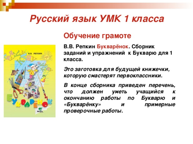 Русский язык УМК 1 класса Обучение грамоте  В.В. Репкин Букварёнок . Сборник заданий и упражнений к Букварю для 1 класса. Это заготовка для будущей книжечки, которую смастерят первоклассники. В конце сборника приведен перечень, что должен уметь учащийся к окончанию работы по Букварю и «Букварёнку» и примерные проверочные работы.  