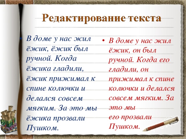 В доме у нас жил ёжик, ёжик был ручной. Когда ёжика гладили, ёжик прижимал к спине колючки и делался совсем мягким. За это мы ёжика прозвали Пушком.  В доме у нас жил ёжик, он был ручной. Когда его гладили, он прижимал к спине колючки и делался совсем мягким. За это мы его прозвали Пушком.   