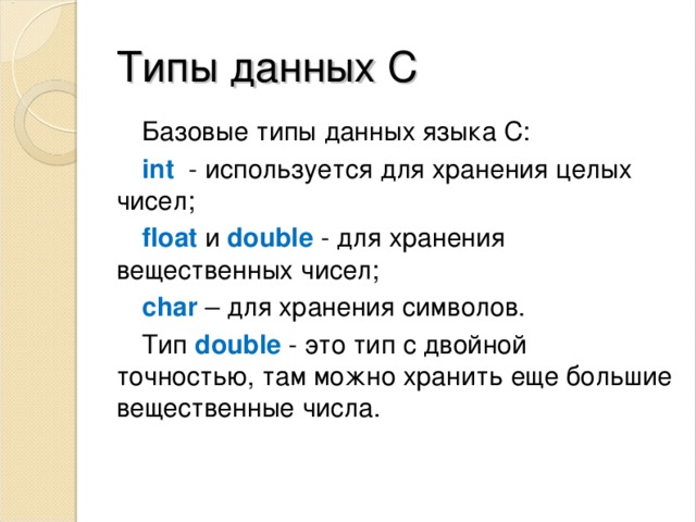 Типы данных С Базовые типы данных языка С: int  - используется для хранения целых чисел; float   и   double - для хранения вещественных чисел; сhar – для хранения символов. Тип  double  - это тип с двойной точностью, там можно хранить еще большие вещественные числа. 
