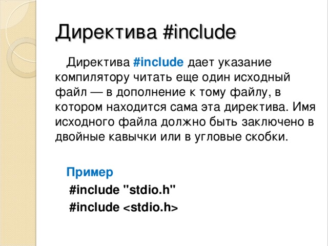 Директива #include Директива  #include  дает указание компилятору читать еще один исходный файл — в дополнение к тому файлу, в котором находится сама эта директива. Имя исходного файла должно быть заключено в двойные кавычки или в угловые скобки.  Пример  #include 