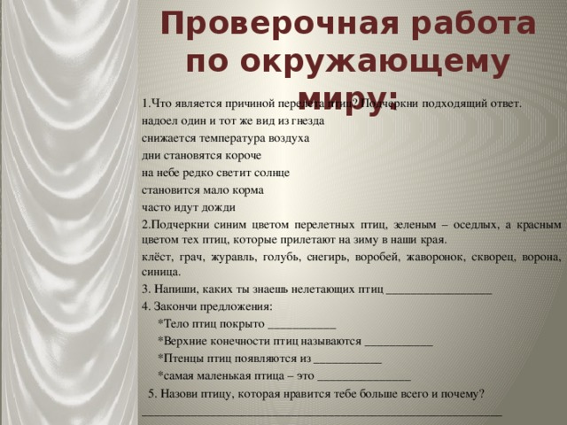 Проверочная работа по окружающему миру: 1.Что является причиной перелета птиц? Подчеркни подходящий ответ. надоел один и тот же вид из гнезда снижается температура воздуха дни становятся короче на небе редко светит солнце становится мало корма часто идут дожди 2.Подчеркни синим цветом перелетных птиц, зеленым – оседлых, а красным цветом тех птиц, которые прилетают на зиму в наши края. клёст, грач, журавль, голубь, снегирь, воробей, жаворонок, скворец, ворона, синица. 3. Напиши, каких ты знаешь нелетающих птиц _________________ 4. Закончи предложения:  *Тело птиц покрыто ___________  *Верхние конечности птиц называются ___________  *Птенцы птиц появляются из ___________  *самая маленькая птица – это _______________  5. Назови птицу, которая нравится тебе больше всего и почему? __________________________________________________________ 