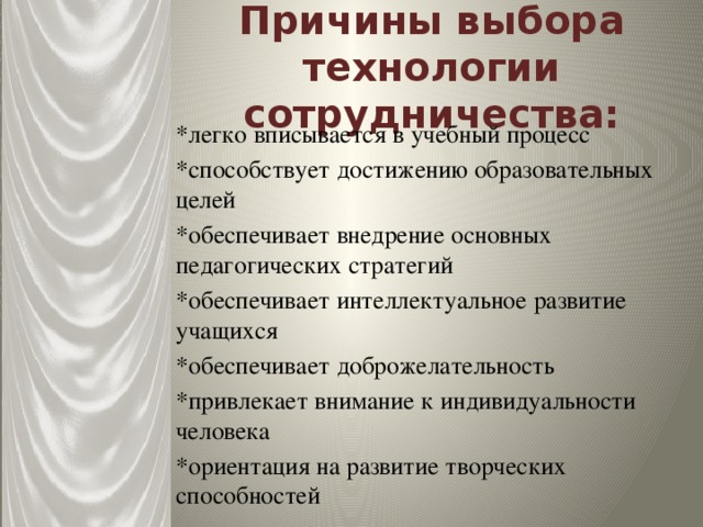 Причины выбора технологии сотрудничества: *легко вписывается в учебный процесс *способствует достижению образовательных целей *обеспечивает внедрение основных педагогических стратегий *обеспечивает интеллектуальное развитие учащихся *обеспечивает доброжелательность *привлекает внимание к индивидуальности человека *ориентация на развитие творческих способностей 