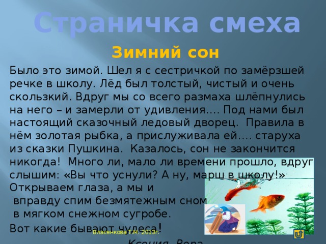 Страничка смеха Зимний сон Было это зимой. Шел я с сестричкой по замёрзшей речке в школу. Лёд был толстый, чистый и очень скользкий. Вдруг мы со всего размаха шлёпнулись на него – и замерли от удивления…. Под нами был настоящий сказочный ледовый дворец. Правила в нём золотая рыбка, а прислуживала ей…. старуха из сказки Пушкина. Казалось, сон не закончится никогда! Много ли, мало ли времени прошло, вдруг слышим: «Вы что уснули? А ну, марш в школу!» Открываем глаза, а мы и  вправду спим безмятежным сном  в мягком снежном сугробе. Вот какие бывают чудеса ! Ксения, Вера Власенкова Т.М. 2013г.