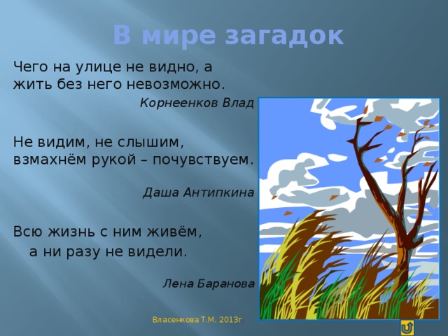 В мире загадок   Чего на улице не видно, а жить без него невозможно.  Корнеенков Влад Не видим, не слышим, взмахнём рукой – почувствуем.  Даша Антипкина Всю жизнь с ним живём,  а ни разу не видели.  Лена Баранова Власенкова Т.М. 2013г .