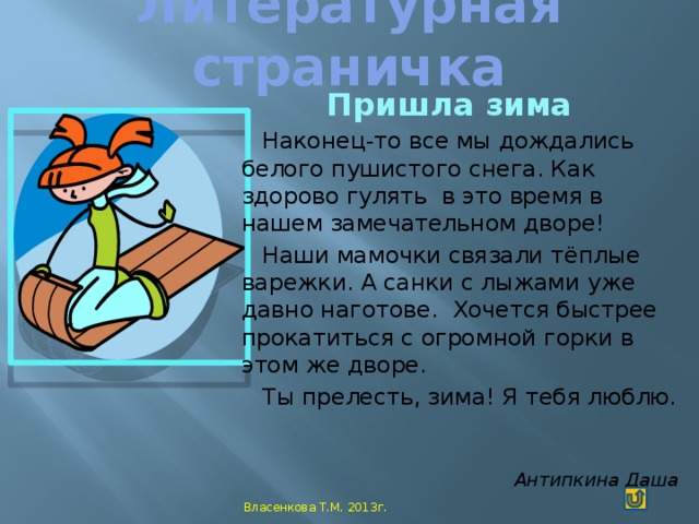 Литературная страничка   Пришла зима Наконец-то все мы дождались белого пушистого снега. Как здорово гулять в это время в нашем замечательном дворе! Наши мамочки связали тёплые варежки. А санки с лыжами уже давно наготове. Хочется быстрее прокатиться с огромной горки в этом же дворе. Ты прелесть, зима! Я тебя люблю. Антипкина Даша Власенкова Т.М. 2013г.