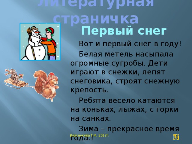 Литературная страничка   Первый снег Вот и первый снег в году! Белая метель насыпала огромные сугробы. Дети играют в снежки, лепят снеговика, строят снежную крепость. Ребята весело катаются на коньках, лыжах, с горки на санках. Зима – прекрасное время года.!  Витковский Матвей  Власенкова Т.М. 2013г.