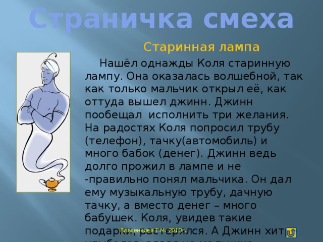 Страничка смеха Старинная лампа Нашёл однажды Коля старинную лампу. Она оказалась волшебной, так как только мальчик открыл её, как оттуда вышел джинн. Джинн пообещал исполнить три желания. На радостях Коля попросил трубу (телефон), тачку(автомобиль) и много бабок (денег). Джинн ведь долго прожил в лампе и не -правильно понял мальчика. Он дал ему музыкальную трубу, дачную тачку, а вместо денег – много бабушек. Коля, увидев такие подарки, растерялся. А Джинн хитро улыбался, глядя на мальчика.  Ходюк Максим Власенкова Т.М. 2013г.