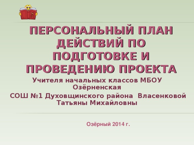 ПЕРСОНАЛЬНЫЙ ПЛАН ДЕЙСТВИЙ ПО ПОДГОТОВКЕ И ПРОВЕДЕНИЮ ПРОЕКТА Учителя начальных классов МБОУ Озёрненская  СОШ №1 Духовщинского района Власенковой Татьяны Михайловны Озёрный 2014 г.