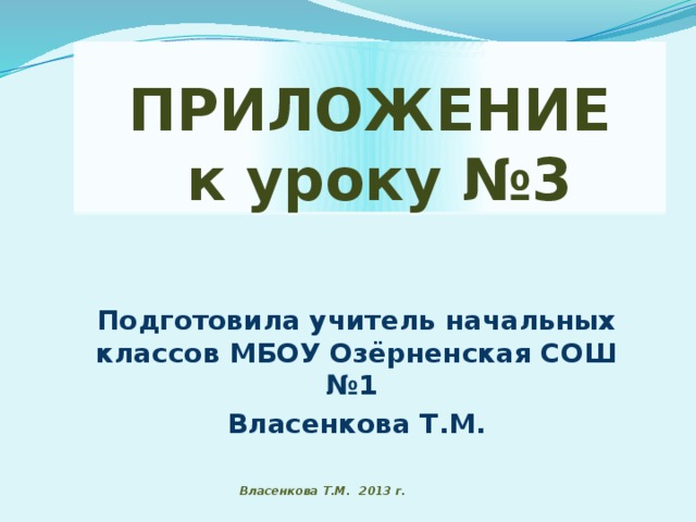 ПРИЛОЖЕНИЕ  к уроку №3 Подготовила учитель начальных классов МБОУ Озёрненская СОШ №1 Власенкова Т.М. Власенкова Т.М. 2013 г.