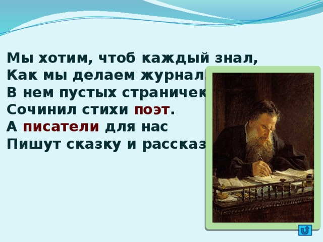 Мы хотим, чтоб каждый знал,  Как мы делаем журнал.  В нем пустых страничек нет,  Сочинил стихи поэт .  А писатели для нас  Пишут сказку и рассказ.