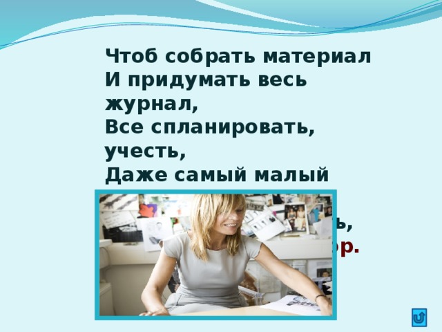 Чтоб собрать материал  И придумать весь журнал,  Все спланировать, учесть,  Даже самый малый фактор,  Человек особый есть,  Называется редактор.