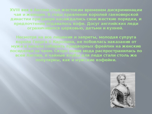 XVIII век в Англии стал жестоким временем дискриминации чая и женщин. В годы правления королей ганноверской династии при дворе насаждались свои жесткие порядки, и предпочтение отдавалось кофе. Досуг английских леди ограничивался церковью, детьми и кухней.   Несмотря на все лишения и запреты, молодая супруга короля Георга II Каролина, не побоялась наказания от мужа и начала собирать придворных фрейлин на женские посиделки за чаем. Скоро новая мода распространилась по всей Англии, и чайные клубы для леди стали столь же популярны, как и мужские кофейни.     