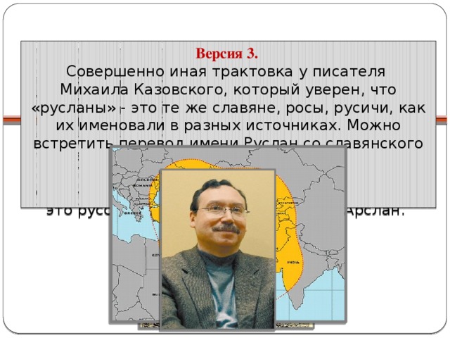 Происхождение имени   Версия 3. Совершенно иная трактовка у писателя Михаила Казовского, который уверен, что «русланы» - это те же славяне, росы, русичи, как их именовали в разных источниках. Можно встретить перевод имени Руслан со славянского как «русый». Версия 1. Имя Руслан заимствованно из тюркского языка. Популярный в тюркском фольклоре героический образ богатыря Арслана Зальзара в 17 веке попадает в русский сказочный фольклор уже в образе русского богатыря Еруслана Залазаровича или Лазаревича. В переводе с тюркского языка Арслан означает «лев». Соответственно, Руслан – это русская форма тюркского имени Арслан. Версия 2. Некоторые лингвисты утверждают, что имя Руслан родом из Ирана. Руслан – разновидность имени Рустам.