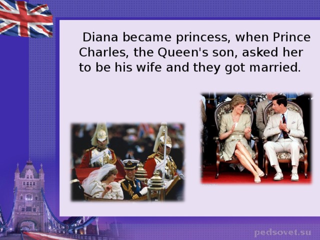  Diana became princess, when Prince Charles, the Queen's son, asked her to be his wife and they got married. 