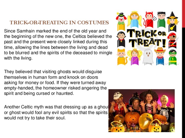 Trick-or-Treating in Costumes   Since Samhain marked the end of the old year and the beginning of the new one, the Celtics believed the past and the present were closely linked during this time, allowing the lines between the living and dead to be blurred and the spirits of the deceased to mingle with the living. They believed that visiting ghosts would disguise themselves in human form and knock on doors asking for money or food. If they were turned away empty-handed, the homeowner risked angering the spirit and being cursed or haunted. Another Celtic myth was that dressing up as a ghoul or ghost would fool any evil spirits so that the spirits would not try to take their soul. 