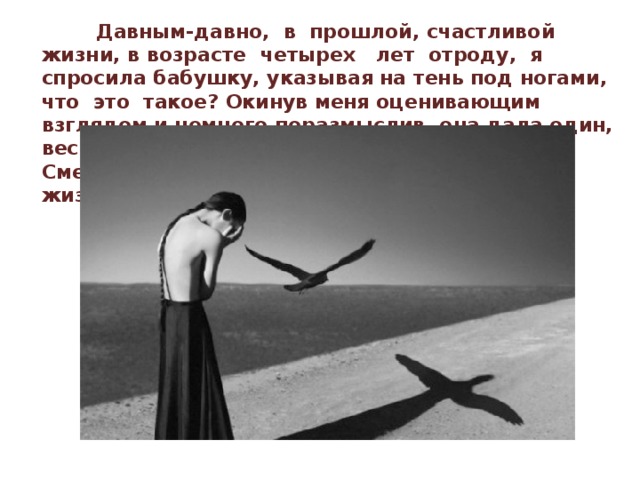  Давным-давно, в прошлой, счастливой жизни, в возрасте четырех лет отроду, я спросила бабушку, указывая на тень под ногами, что это такое? Окинув меня оценивающим взглядом и немного поразмыслив, она дала один, весьма неожиданный ответ: «Черный Ангел Смерти... Он сопровождает человека всю жизнь и неизвестно, когда заберет!»   
