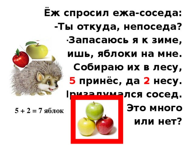 Ёж спросил ежа-соседа: -Ты откуда, непоседа? -Запасаюсь я к зиме, Видишь, яблоки на мне. Собираю их в лесу, 5 принёс, да 2 несу. Призадумался сосед. Это много  или нет? 5 + 2 = 7 яблок 