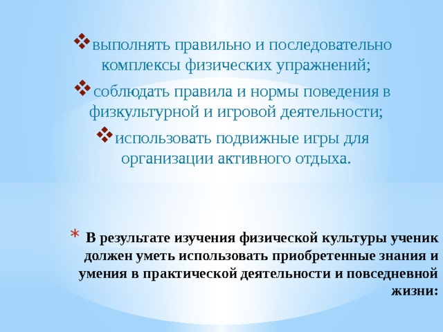 выполнять правильно и последовательно комплексы физических упражнений; соблюдать правила и нормы поведения в физкультурной и игровой деятельности; использовать подвижные игры для организации активного отдыха. В результате изучения физической культуры ученик должен уметь использовать приобретенные знания и умения в практической деятельности и повседневной жизни:   