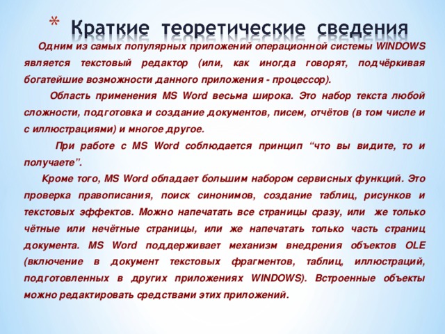  Одним из самых популярных приложений операционной системы WINDOWS является текстовый редактор (или, как иногда говорят, подчёркивая богатейшие возможности данного приложения - процессор).  Область применения MS Word весьма широка. Это набор текста любой сложности, подготовка и создание документов, писем, отчётов (в том числе и с иллюстрациями) и многое другое.  При работе с MS Word соблюдается принцип “что вы видите, то и получаете”.  Кроме того, MS Word обладает большим набором сервисных функций. Это проверка правописания, поиск синонимов, создание таблиц, рисунков и текстовых эффектов. Можно напечатать все страницы сразу, или же только чётные или нечётные страницы, или же напечатать только часть страниц документа. MS Word поддерживает механизм внедрения объектов OLE (включение в документ текстовых фрагментов, таблиц, иллюстраций, подготовленных в других приложениях WINDOWS). Встроенные объекты можно редактировать средствами этих приложений. 