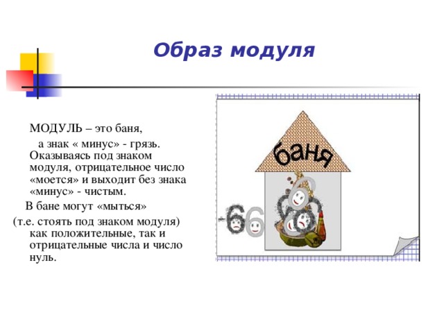 Образ модуля   МОДУЛЬ – это баня,  а знак « минус» - грязь. Оказываясь под знаком модуля, отрицательное число «моется» и выходит без знака «минус» - чистым.  В бане могут «мыться» (т.е. стоять под знаком модуля) как положительные, так и отрицательные числа и число нуль.