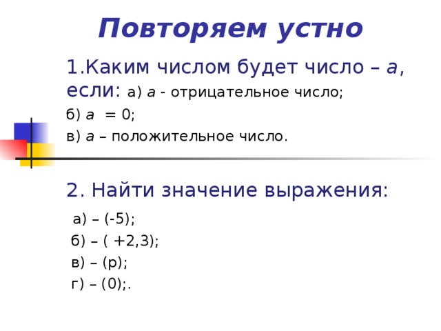 Повторяем устно 1.Каким числом будет число – а , если: а) а - отрицательное  число; б) а = 0; в) а – положительное число. 2. Найти значение выражения:  а) – (-5);  б) – ( +2,3);  в) – (р);  г) – (0);.