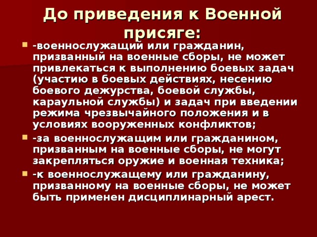 До приведения к Военной присяге: -военнослужащий или гражданин, призванный на военные сборы, не может привлекаться к выполнению боевых задач (участию в боевых действиях, несению боевого дежурства, боевой службы, караульной службы) и задач при введении режима чрезвычайного положения и в условиях вооруженных конфликтов; -за военнослужащим или гражданином, призванным на военные сборы, не могут закрепляться оружие и военная техника; -к военнослужащему или гражданину, призванному на военные сборы, не может быть применен дисциплинарный арест. 