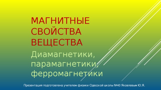 МАГНИТНЫЕ СВОЙСТВА ВЕЩЕСТВА Диамагнетики, парамагнетики, ферромагнетики Презентация подготовлена учителем физики Одесской школы №40 Яковлевым Ю.Я.  