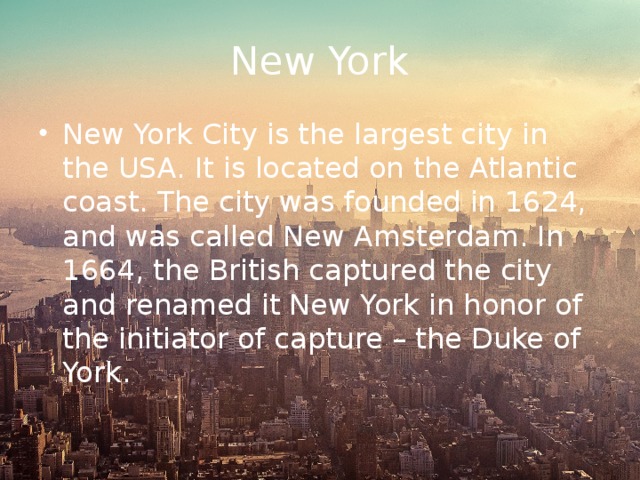 New York New York City is the largest city in the USA. It is located on the Atlantic coast. The city was founded in 1624, and was called New Amsterdam. In 1664, the British captured the city and renamed it New York in honor of the initiator of capture – the Duke of York. 