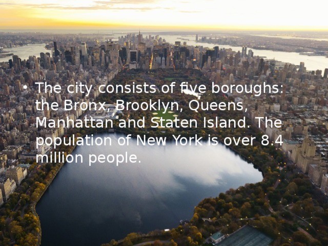 The city consists of five boroughs: the Bronx, Brooklyn, Queens, Manhattan and Staten Island. The population of New York is over 8.4 million people. 
