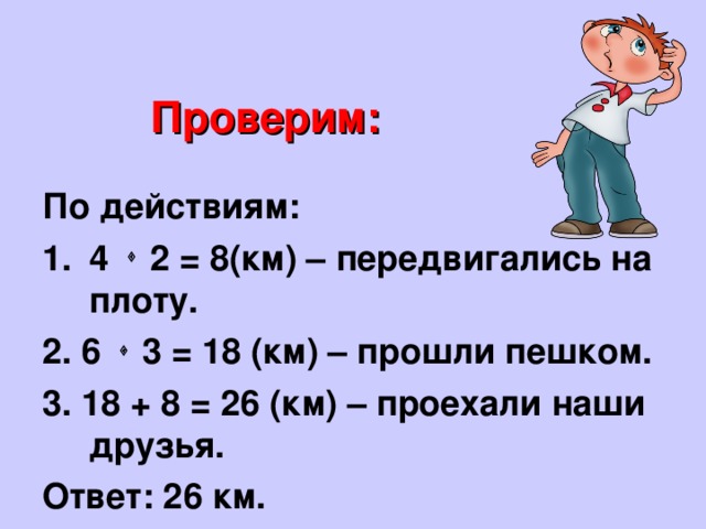 Проверим: По действиям: 4  2 = 8(км) – передвигались на плоту. 2. 6  3 = 18 (км) – прошли пешком. 3. 18 + 8 = 26 (км) – проехали наши друзья. Ответ: 26 км. 
