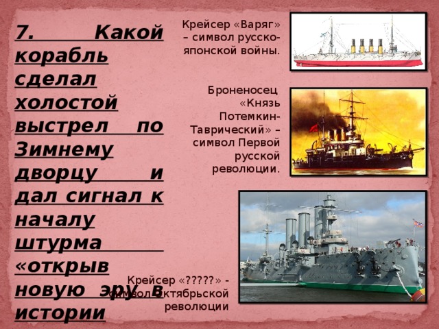 Крейсер «Варяг» – символ русско-японской войны. Броненосец «Князь Потемкин-Таврический» – символ Первой русской революции. 7. Какой корабль сделал холостой выстрел по Зимнему дворцу и дал сигнал к началу штурма «открыв новую эру в истории человечества» –  Крейсер «?????» - символ Октябрьской революции 