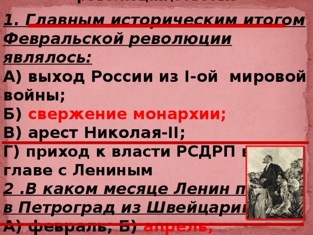 1917 год – год 2-х революций\ответы . 1. Главным историческим итогом Февральской революции являлось:  А) выход России из I-ой мировой войны; Б) свержение монархии; В) арест Николая-II; Г) приход к власти РСДРП во главе с Лениным 2 .В каком месяце Ленин прибыл в Петроград из Швейцарии : А) февраль; Б) апрель; Г) май; В) октябрь.  