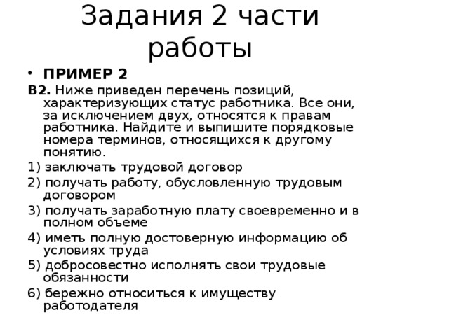 Задания 2 части работы ПРИМЕР 2 В2. Ниже приведен перечень позиций, характеризующих статус работника. Все они, за исключением двух, относятся к правам работника. Найдите и выпишите порядковые номера терминов, относящихся к другому понятию. 1) заключать трудовой договор 2) получать работу, обусловленную трудовым договором 3) получать заработную плату своевременно и в полном объеме 4) иметь полную достоверную информацию об условиях труда 5) добросовестно исполнять свои трудовые обязанности 6) бережно относиться к имуществу работодателя 