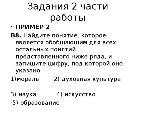 Задания 2 части работы ПРИМЕР 2 В8. Найдите понятие, которое является обобщающим для всех остальных понятий представленного ниже ряда, и запишите цифру, под которой оно указано 1)мораль 2) духовная культура 3) наука 4) искусство  5) образование 