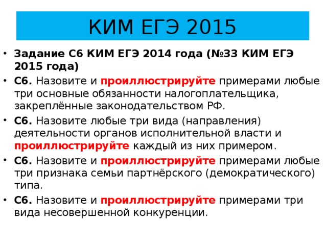 КИМ ЕГЭ 2015 Задание С6 КИМ ЕГЭ 2014 года (№33 КИМ ЕГЭ 2015 года) С6. Назовите и проиллюстрируйте примерами любые три основные обязанности налогоплательщика, закреплённые законодательством РФ. С6. Назовите любые три вида (направления) деятельности органов исполнительной власти и проиллюстрируйте каждый из них примером. С6. Назовите и проиллюстрируйте примерами любые три признака семьи партнёрского (демократического) типа. С6. Назовите и проиллюстрируйте примерами три вида несовершенной конкуренции. 