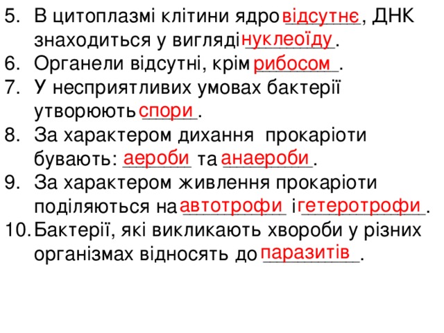 відсутнє В цитоплазмі клітини ядро ___________ , ДНК знаходиться у вигляді _____________ . Органели відсутні, крім ____________ . У несприятливих умовах бактерії утворюють ________ . За характером дихання прокаріоти бувають: __________ та _____________ . За характером живлення прокаріоти поділяються на _______________ і __________________ . Бактерії, які викликають хвороби у різних організмах відносять до ______________ . нуклеоїду рибосом спори аероби анаероби автотрофи гетеротрофи паразитів 