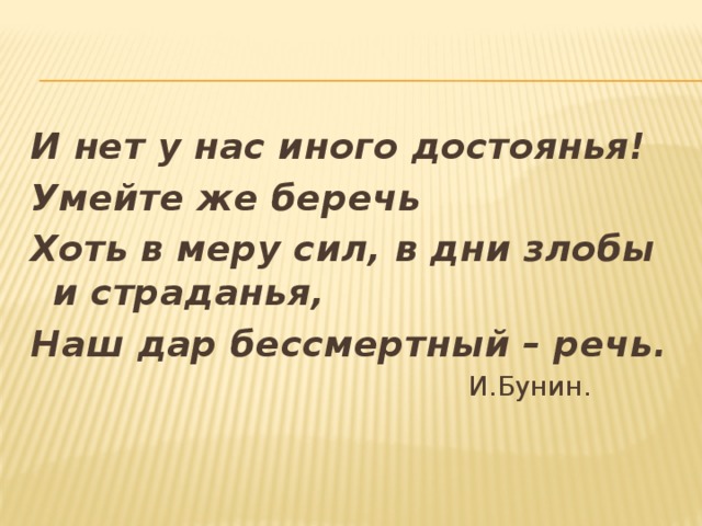 И нет у нас иного достоянья! Умейте же беречь Хоть в меру сил, в дни злобы и страданья, Наш дар бессмертный – речь.  И.Бунин.