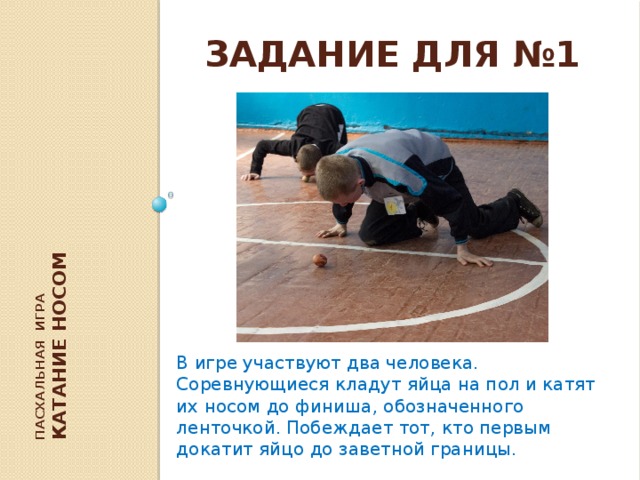 Пасхальная игра  Катание носом В игре участвуют два человека. Соревнующиеся кладут яйца на пол и катят их носом до финиша, обозначенного ленточкой. Побеждает тот, кто первым докатит яйцо до заветной границы. Задание для №1 