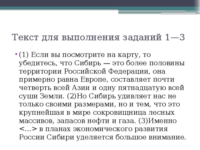 Текст для выполнения заданий 1—3 (1) Если вы посмотрите на карту, то убедитесь, что Сибирь — это более половины территории Российской Федерации, она примерно равна Европе, составляет почти четверть всей Азии и одну пятнадцатую всей суши Земли. (2)Но Сибирь удивляет нас не только своими размерами, но и тем, что это крупнейшая в мире сокровищница лесных массивов, запасов нефти и газа. (3)Именно  в планах экономического развития России Сибири уделяется большое внимание. 