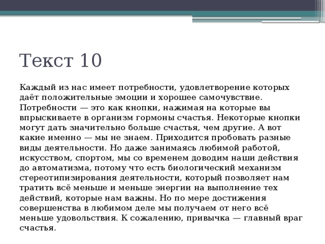 Текст 10 Каждый из нас имеет потребности, удовлетворение которых даёт положительные эмоции и хорошее самочувствие. Потребности — это как кнопки, нажимая на которые вы впрыскиваете в организм гормоны счастья. Некоторые кнопки могут дать значительно больше счастья, чем другие. А вот какие именно — мы не знаем. Приходится пробовать разные виды деятельности. Но даже занимаясь любимой работой, искусством, спортом, мы со временем доводим наши действия до автоматизма, потому что есть биологический механизм стереотипизирования деятельности, который позволяет нам тратить всё меньше и меньше энергии на выполнение тех действий, которые нам важны. Но по мере достижения совершенства в любимом деле мы получаем от него всё меньше удовольствия. К сожалению, привычка — главный враг счастья. 