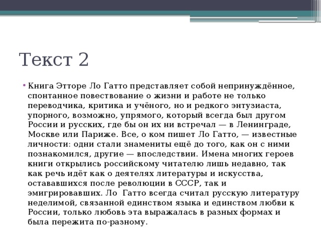 Текст 2 Книга Этторе Ло Гатто представляет собой непринуждённое, спонтанное повествование о жизни и работе не только переводчика, критика и учёного, но и редкого энтузиаста, упорного, возможно, упрямого, который всегда был другом России и русских, где бы он их ни встречал — в Ленинграде, Москве или Париже. Все, о ком пишет Ло Гатто, — известные личности: одни стали знамениты ещё до того, как он с ними познакомился, другие — впоследствии. Имена многих героев книги открылись российскому читателю лишь недавно, так как речь идёт как о деятелях литературы и искусства, остававшихся после революции в СССР, так и эмигрировавших. Ло Гатто всегда считал русскую литературу неделимой, связанной единством языка и единством любви к России, только любовь эта выражалась в разных формах и была пережита по-разному. 